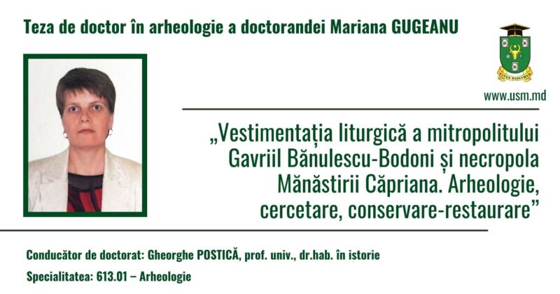 ŞCOALA DOCTORALĂ ȘTIINȚE UMANISTICE anunţă susţinerea publică a tezei de doctorat cu titlul: „Vestimentația liturgică a mitropolitului Gavriil Bănulescu-Bodoni și necropola Mănăstirii Căpriana. Arheologie, cercetare, conservare-restaurare”